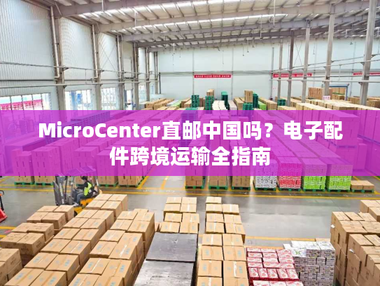 MicroCenter直邮中国吗？电子配件跨境运输全指南