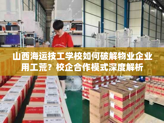 山西海运技工学校如何破解物业企业用工荒？校企合作模式深度解析