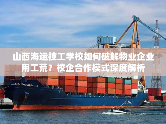 山西海运技工学校如何破解物业企业用工荒？校企合作模式深度解析