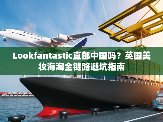 Lookfantastic直邮中国吗？英国美妆海淘全链路避坑指南