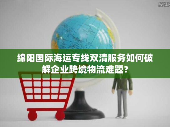 绵阳国际海运专线双清服务如何破解企业跨境物流难题？