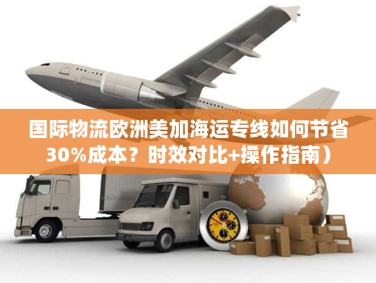 国际物流欧洲美加海运专线如何节省30%成本？时效对比+操作指南）