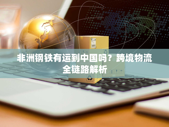 非洲钢铁有运到中国吗?跨境物流全链路解析 非洲钢铁有运到中国吗?跨境物流全链路解析