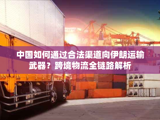 中国如何通过合法渠道向伊朗运输武器？跨境物流全链路解析