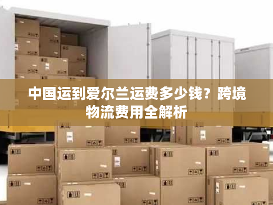 中国运到爱尔兰运费多少钱？跨境物流费用全解析
