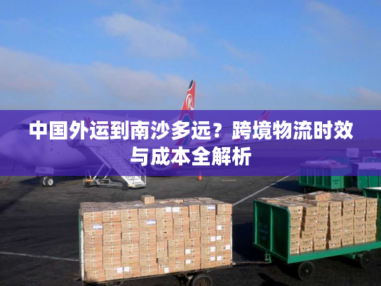 中国外运到南沙多远？跨境物流时效与成本全解析