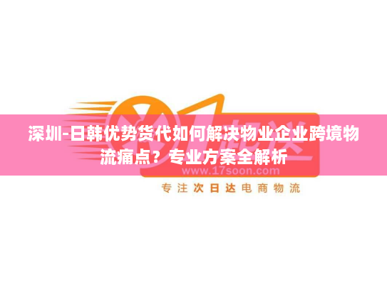 深圳-日韩优势货代如何解决物业企业跨境物流痛点？专业方案全解析
