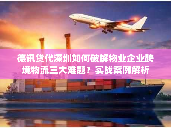 德讯货代深圳如何破解物业企业跨境物流三大难题？实战案例解析