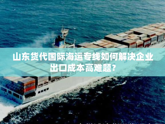 山东货代国际海运专线如何解决企业出口成本高难题？