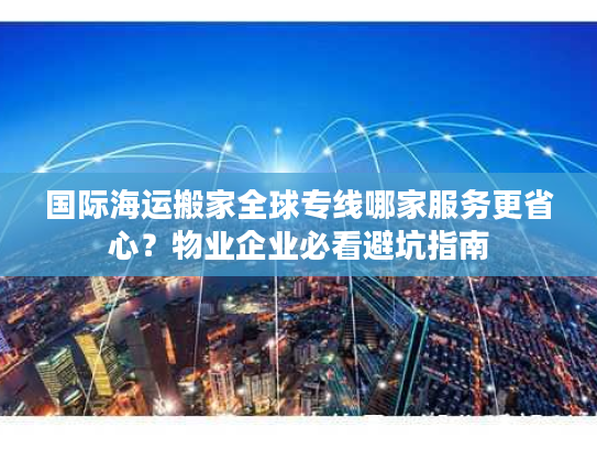 国际海运搬家全球专线哪家服务更省心？物业企业必看避坑指南