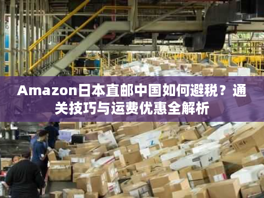 Amazon日本直邮中国如何避税?通关技巧与运费优惠全解析 Amazon日本直邮中国如何避税?通关技巧与运费优惠全解析