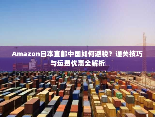 Amazon日本直邮中国如何避税？通关技巧与运费优惠全解析
