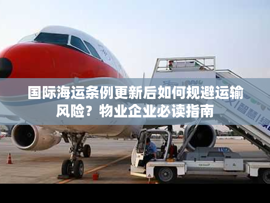 国际海运条例更新后如何规避运输风险?物业企业必读指南 国际海运条例更新后如何规避运输风险?物业企业必读指南