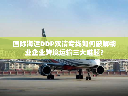 国际海运DDP双清专线如何破解物业企业跨境运输三大难题？