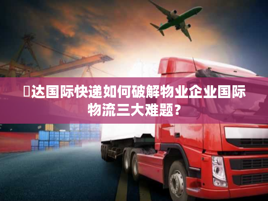 颿达国际快递如何破解物业企业国际物流三大难题？