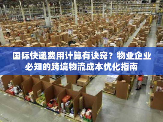 国际快递费用计算有诀窍？物业企业必知的跨境物流成本优化指南