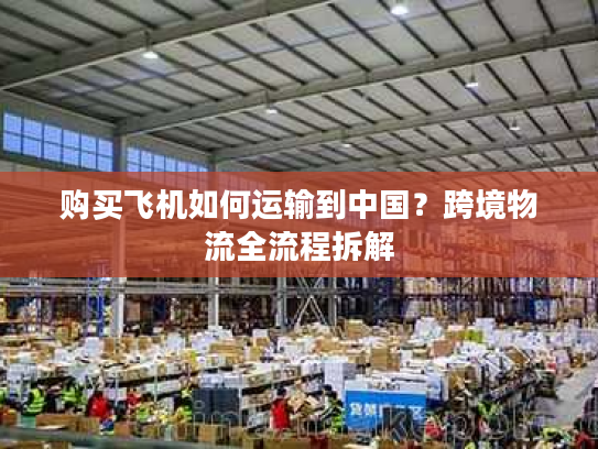 购买飞机如何运输到中国？跨境物流全流程拆解