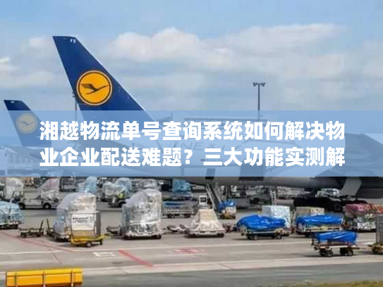 湘越物流单号查询系统如何解决物业企业配送难题？三大功能实测解析