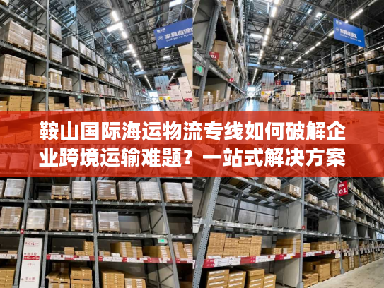 鞍山国际海运物流专线如何破解企业跨境运输难题？一站式解决方案揭秘