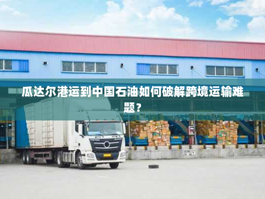 瓜达尔港运到中国石油如何破解跨境运输难题？
