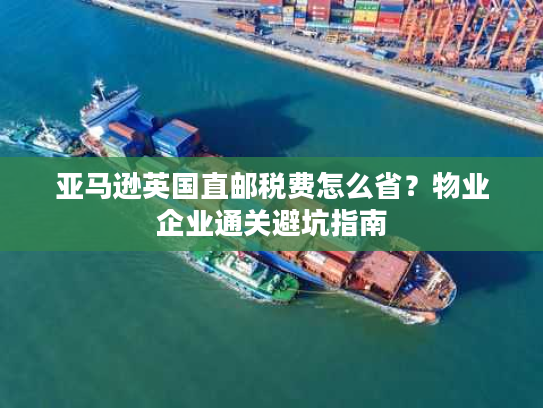 亚马逊英国直邮税费怎么省？物业企业通关避坑指南