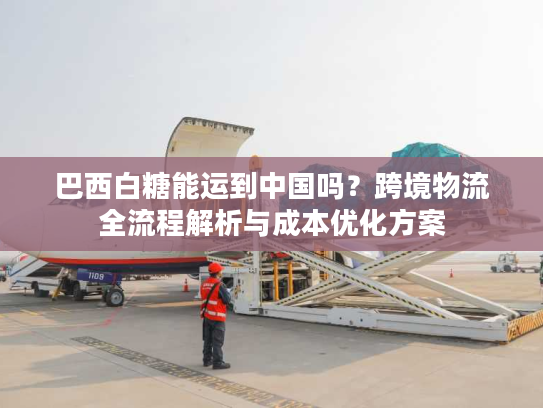 巴西白糖能运到中国吗?跨境物流全流程解析与成本优化方案 巴西白糖能运到中国吗?跨境物流全流程解析与成本优化方案