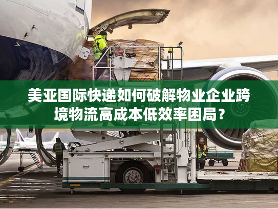 美亚国际快递如何破解物业企业跨境物流高成本低效率困局？