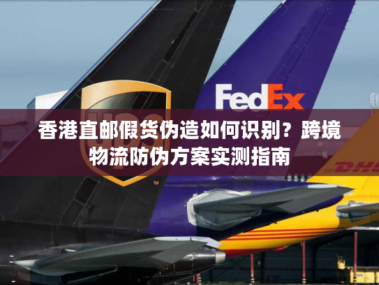 香港直邮假货伪造如何识别？跨境物流防伪方案实测指南