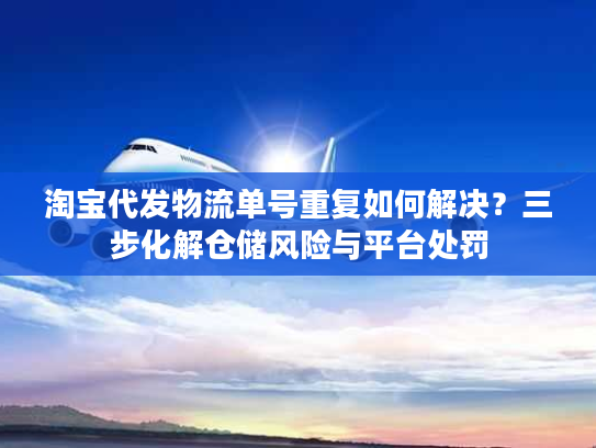 淘宝代发物流单号重复如何解决？三步化解仓储风险与平台处罚