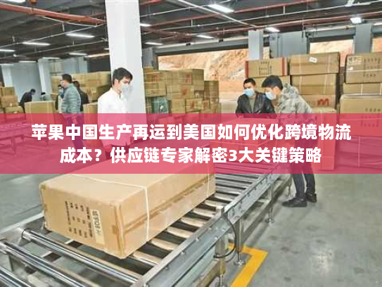 苹果中国生产再运到美国如何优化跨境物流成本？供应链专家解密3大关键策略