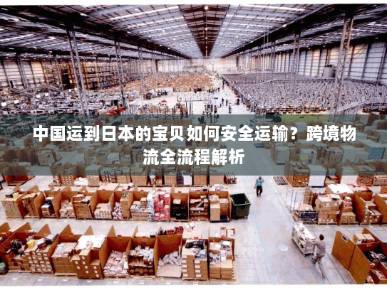 中国运到日本的宝贝如何安全运输?跨境物流全流程解析 中国运到日本的宝贝如何安全运输?跨境物流全流程解析