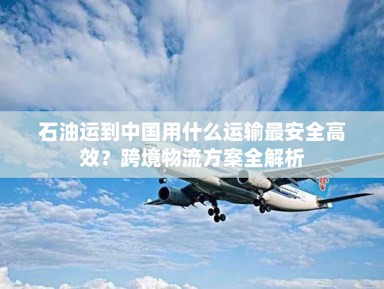 石油运到中国用什么运输最安全高效?跨境物流方案全解析 石油运到中国用什么运输最安全高效?跨境物流方案全解析