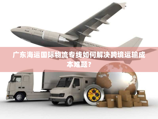 广东海运国际物流专线如何解决跨境运输成本难题？