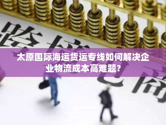 太原国际海运货运专线如何解决企业物流成本高难题？
