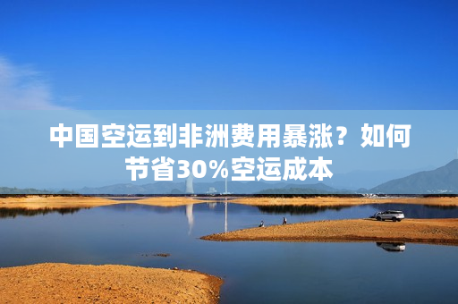 中国空运到非洲费用暴涨？如何节省30%空运成本