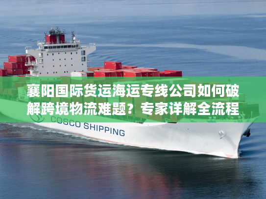 襄阳国际货运海运专线公司如何破解跨境物流难题？专家详解全流程方案