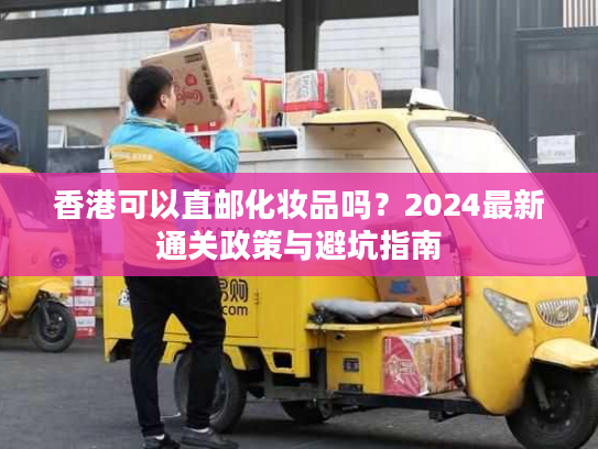 香港可以直邮化妆品吗?2024最新通关政策与避坑指南 香港可以直邮化妆品吗?2024最新通关政策与避坑指南