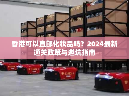 香港可以直邮化妆品吗?2024最新通关政策与避坑指南 香港可以直邮化妆品吗?2024最新通关政策与避坑指南
