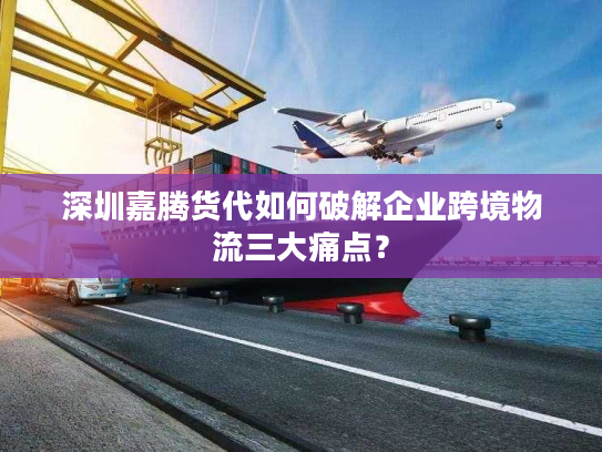 深圳嘉腾货代如何破解企业跨境物流三大痛点？