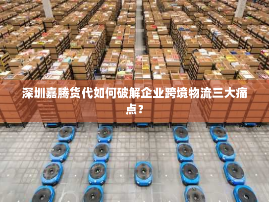深圳嘉腾货代如何破解企业跨境物流三大痛点？
