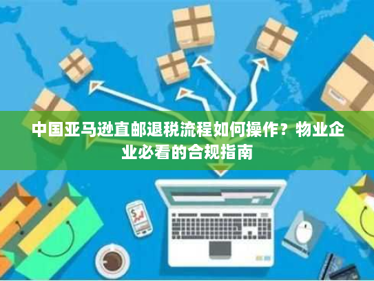 中国亚马逊直邮退税流程如何操作？物业企业必看的合规指南