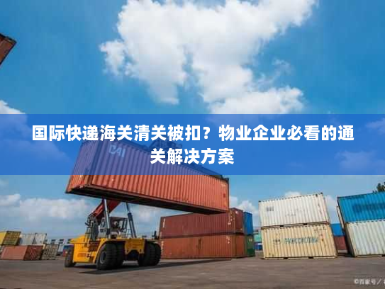 国际快递海关清关被扣？物业企业必看的通关解决方案