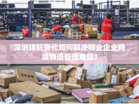 深圳锦轩货代如何解决物业企业跨境物流管理难题？