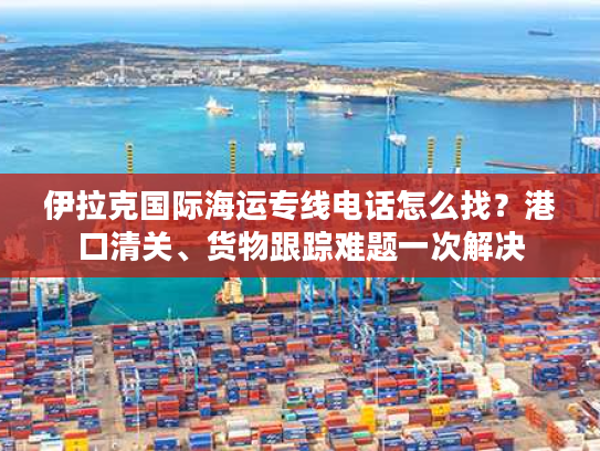 伊拉克国际海运专线电话怎么找？港口清关、货物跟踪难题一次解决