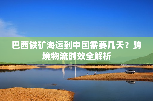 巴西铁矿海运到中国需要几天？跨境物流时效全解析