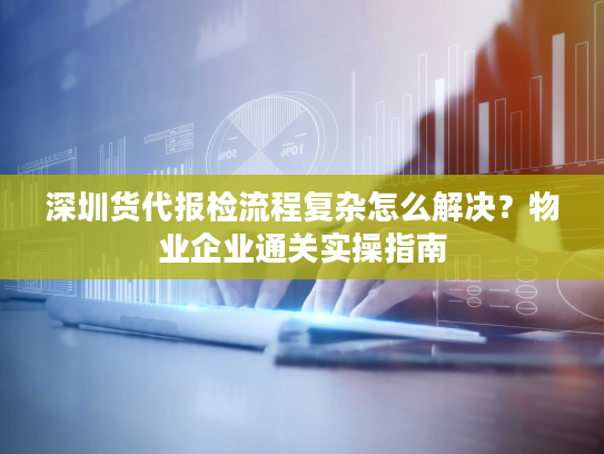 深圳货代报检流程复杂怎么解决？物业企业通关实操指南