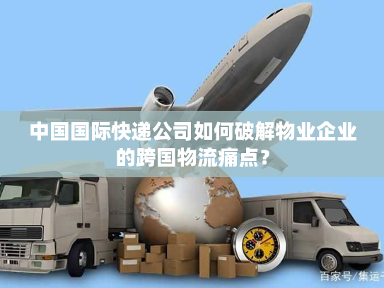 中国国际快递公司如何破解物业企业的跨国物流痛点？