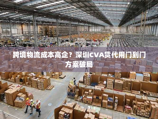 跨境物流成本高企?深圳CVA货代用门到门方案破局 跨境物流成本高企?深圳CVA货代用门到门方案破局