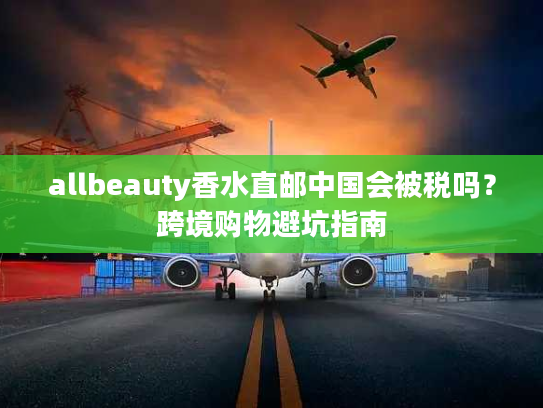 allbeauty香水直邮中国会被税吗?跨境购物避坑指南 allbeauty香水直邮中国会被税吗?跨境购物避坑指南