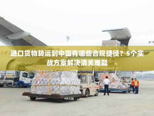 进口货物转运到中国有哪些合规捷径？5个实战方案解决清关难题